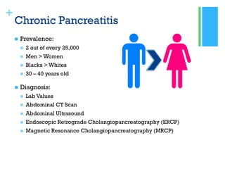 +
Chronic Pancreatitis
 Prevalence:
 2 out of every 25,000
 Men > Women
 Blacks > Whites
 30 – 40 years old
 Diagnosis:
 Lab Values
 Abdominal CT Scan
 Abdominal Ultrasound
 Endoscopic Retrograde Cholangiopancreatography (ERCP)
 Magnetic Resonance Cholangiopancreatography (MRCP)
 