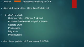  Alcohol Increases sensitivity to CCK
 Alcohol & metabolites Stimulate Stellate cell
 STELLATE CELL –
Quiscent cells - Vitamin A & lipid
Activated Stellate cell - Myofibroblastic
Secrete ECM
Proliferation
Migration
Phagocytosis
 alcohol use protein rich & low volume & HCO3-
 