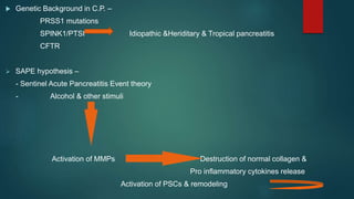  Genetic Background in C.P. –
PRSS1 mutations
SPINK1/PTSI Idiopathic &Heriditary & Tropical pancreatitis
CFTR
 SAPE hypothesis –
- Sentinel Acute Pancreatitis Event theory
- Alcohol & other stimuli
Activation of MMPs Destruction of normal collagen &
Pro inflammatory cytokines release
Activation of PSCs & remodeling
 