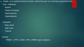  TIGAR –O CLASSIFICATION SYSTEM FOR ETIOLOGY OF CHRONIC PANCREATITIS –
- Toxic – Metabolic
Alcohol
Tobacco Smoking
Hypercalcemia
Hyperlipidemia
- Idiopathic
Early onset
Late onset
Tropical
- Genetic
PRSS1 , CFTR , CASR, CTRC, SPINK1 gene mutations
 