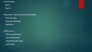 - Autoimmune
Type 1
Type 2
- Recurrent , Severe Acute Pancreatitis
Post necrotic
Vascular diseases
Radiation
- Obstructive
Pancreas Divisum
Duct Obstruction
Duodenal wall cysts
duct scars
 