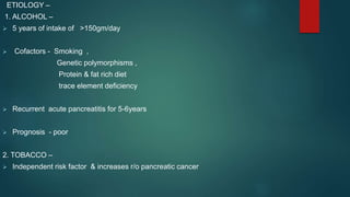 ETIOLOGY –
1. ALCOHOL –
 5 years of intake of >150gm/day
 Cofactors - Smoking ,
Genetic polymorphisms ,
Protein & fat rich diet
trace element deficiency
 Recurrent acute pancreatitis for 5-6years
 Prognosis - poor
2. TOBACCO –
 Independent risk factor & increases r/o pancreatic cancer
 