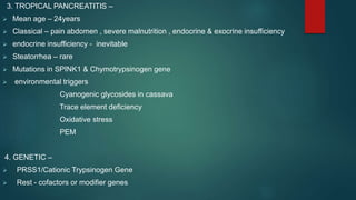 3. TROPICAL PANCREATITIS –
 Mean age – 24years
 Classical – pain abdomen , severe malnutrition , endocrine & exocrine insufficiency
 endocrine insufficiency - inevitable
 Steatorrhea – rare
 Mutations in SPINK1 & Chymotrypsinogen gene
 environmental triggers
Cyanogenic glycosides in cassava
Trace element deficiency
Oxidative stress
PEM
4. GENETIC –
 PRSS1/Cationic Trypsinogen Gene
 Rest - cofactors or modifier genes
 