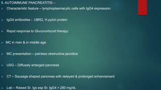 5. AUTOIMMUNE PANCREATITIS –
 Characteristic feature – lymphoplasmacytic cells with IgG4 expression
 IgG4 antibodies - UBR2, H.pylori protein
 Rapid response to Glucocorticoid therapy
 MC in men & in middle age
 MC presentation – painless obstructive jaundice
 USG – Diffusely enlarged pancreas
 CT – Sausage shaped pancreas with delayed & prolonged enhancement
 Lab – Raised Sr. Igs esp Sr. IgG4 > 280 mg/dL
 