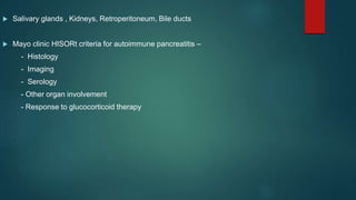  Salivary glands , Kidneys, Retroperitoneum, Bile ducts
 Mayo clinic HISORt criteria for autoimmune pancreatitis –
- Histology
- Imaging
- Serology
- Other organ involvement
- Response to glucocorticoid therapy
 