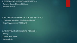 6. OBSTRUCTIVE CHRONIC PANCREATTITS –
 Tumors , Scars , Stones, Strictures
 Pancreas divisum
7. RECURRENT OR SEVERE ACUTE PANCREATITIS –
 Pancreatic necrosis or Surgical debridement
 Hypertriglyceridemia >1000mg/dL
8. ASYMPTOMATIC PANCREATIC FIBROSIS –
 Elderly,
 Chronic renal failure ,
 hemodialysis
 