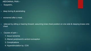 ABDOMINAL PAIN –
 Epigastric,
 deep boring & penetrating
 worsened after a meal ,
 relieved by sitting or leaning forward ,assuming knee chest position on one side & clasping knees onto
chest
 Causes of pain –
1. tissue ischemia
2. Altered peripheral & central nociception
3. Complications
4. Hyperstimulation by CCK
 