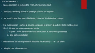 STEATORRHEA –
 lipase secretion is reduced to <10% of maximal output
 Bulky foul smelling stools or passage of frank oil droplets
 Vs small bowel diarrhea – No Watery diarrhea & abdominal cramps
 Fat maldigestion earlier & severe compared to protein & carbohydrate maldigestion
R – 1. Lipase secretion decreases earlier
2. Lipase more sensitive to acid destruction & pancreatic proteases
3. Bile salt precipitation
 Median time for development of exocrine insufficiency – 13 – 26 years
 Weight loss – less common
 