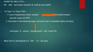  DIABETES MELLITUS –
 MC after pancreatic resection & tropical pancreatitis
 Vs Type 1 or Type 2 DM –
1. Loss of hepatocyte insulin receptor Decreased hepatic
glucose output d/t IAPP
2. Decrease in stimulated glucagon secretion due to coexistent alpha cell injury
prolonged & severe hypoglycemia with insulin Rx
 Mean time to development of DM - 19 – 26 years
 