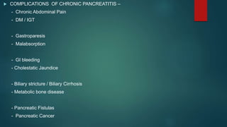  COMPLICATIONS OF CHRONIC PANCREATITIS –
- Chronic Abdominal Pain
- DM / IGT
- Gastroparesis
- Malabsorption
- GI bleeding
- Cholestatic Jaundice
- Biliary stricture / Biliary Cirrhosis
- Metabolic bone disease
- Pancreatic Fistulas
- Pancreatic Cancer
 