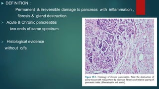  DEFINITION :
Permanent & irreversible damage to pancreas with inflammation ,
fibrosis & gland destruction
 Acute & Chronic pancreatitis
two ends of same spectrum
 Histological evidence
without c/fs
 