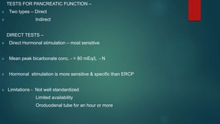 TESTS FOR PANCREATIC FUNCTION –
 Two types – Direct
 Indirect
DIRECT TESTS –
 Direct Hormonal stimulation – most sensitive
 Mean peak bicarbonate conc. - > 80 mEq/L - N
 Hormonal stimulation is more sensitive & specific than ERCP
 Limitations - Not well standardized
Limited availability
Oroduodenal tube for an hour or more
 