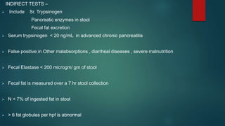 INDIRECT TESTS –
 Include Sr. Trypsinogen
Pancreatic enzymes in stool
Fecal fat excretion
 Serum trypsinogen < 20 ng/mL in advanced chronic pancreatitis
 False positive in Other malabsorptions , diarrheal diseases , severe malnutrition
 Fecal Elastase < 200 microgm/ gm of stool
 Fecal fat is measured over a 7 hr stool collection
 N < 7% of ingested fat in stool
 > 6 fat globules per hpf is abnormal
 