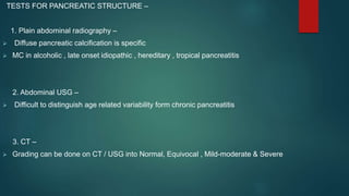 TESTS FOR PANCREATIC STRUCTURE –
1. Plain abdominal radiography –
 Diffuse pancreatic calcification is specific
 MC in alcoholic , late onset idiopathic , hereditary , tropical pancreatitis
2. Abdominal USG –
 Difficult to distinguish age related variability form chronic pancreatitis
3. CT –
 Grading can be done on CT / USG into Normal, Equivocal , Mild-moderate & Severe
 