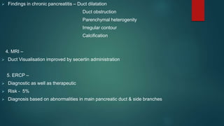 Findings in chronic pancreatitis – Duct dilatation
Duct obstruction
Parenchymal heterogenity
Irregular contour
Calcification
4. MRI –
 Duct Visualisation improved by secertin administration
5. ERCP –
 Diagnostic as well as therapeutic
 Risk - 5%
 Diagnosis based on abnormalities in main pancreatic duct & side branches
 
