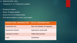 6. ENDOSCOPIC USG –
 Presence of >/= 3 features is positive
 Rosemont criteria -
 Score >5 highly specific
 Score of 3 or 4 is indeterminate
 EUS abnormalities in chronic pancreatitis -
PARENCHYMAL ABNORMALITIES DUCTAL ABNORMALITIES
Hyperechoic foci Main duct dilatation & irregularity
Hyperechoic strands Hyperechoic ductal walls
Lobularity of contour Visible side branches
Cysts Calcification
 