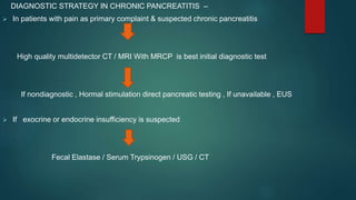 DIAGNOSTIC STRATEGY IN CHRONIC PANCREATITIS –
 In patients with pain as primary complaint & suspected chronic pancreatitis
High quality multidetector CT / MRI With MRCP is best initial diagnostic test
If nondiagnostic , Hormal stimulation direct pancreatic testing , If unavailable , EUS
 If exocrine or endocrine insufficiency is suspected
Fecal Elastase / Serum Trypsinogen / USG / CT
 