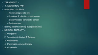  TREATMENT -
 1. ABDOMINAL PAIN
 associated conditions
- Pancreatic pseudo cyst
- Duodenal & bile duct compression
- Superimposed pancreatic cancer
- Gastroparesis
 Identify patients with big duct pancreatitis
 MEDICAL THERAPY –
1. Analgesics
2. Cessation of Alcohol & Tobacco
3. Antioxidants
4. Pancreatic enzyme therapy
5. Octreotide
 