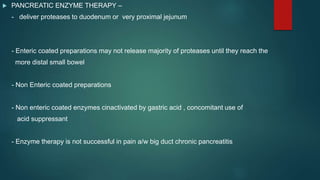  PANCREATIC ENZYME THERAPY –
- deliver proteases to duodenum or very proximal jejunum
- Enteric coated preparations may not release majority of proteases until they reach the
more distal small bowel
- Non Enteric coated preparations
- Non enteric coated enzymes cinactivated by gastric acid , concomitant use of
acid suppressant
- Enzyme therapy is not successful in pain a/w big duct chronic pancreatitis
 