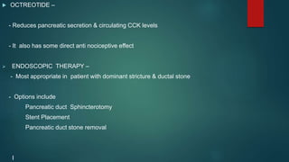  OCTREOTIDE –
- Reduces pancreatic secretion & circulating CCK levels
- It also has some direct anti nociceptive effect
 ENDOSCOPIC THERAPY –
- Most appropriate in patient with dominant stricture & ductal stone
- Options include
Pancreatic duct Sphincterotomy
Stent Placement
Pancreatic duct stone removal
I
 