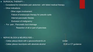  SURGICAL THERAPY –
- Considered for intractable pain abdomen with failed medical therapy
- Other indications
Other organ involvement
Failure of endoscopic therapy for pseudo cysts
Internal pancreatic fistulas
Exclusion of malignancy
- For pain , Pancreatic duct drainage
Resection of all or part of pancreas
 NERVE BLOCK & NEUROLYSIS –
- Celiac plexus block with a glucocorticoid & LA Under
- Celiac plexus neurolysis with absolute alcohol EUS or CT guidance
 