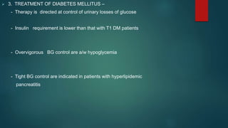  3. TREATMENT OF DIABETES MELLITUS –
- Therapy is directed at control of urinary losses of glucose
- Insulin requirement is lower than that with T1 DM patients
- Overvigorous BG control are a/w hypoglycemia
- Tight BG control are indicated in patients with hyperlipidemic
pancreatitis
 