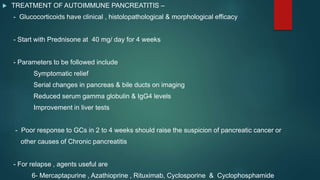  TREATMENT OF AUTOIMMUNE PANCREATITIS –
- Glucocorticoids have clinical , histolopathological & morphological efficacy
- Start with Prednisone at 40 mg/ day for 4 weeks
- Parameters to be followed include
Symptomatic relief
Serial changes in pancreas & bile ducts on imaging
Reduced serum gamma globulin & IgG4 levels
Improvement in liver tests
- Poor response to GCs in 2 to 4 weeks should raise the suspicion of pancreatic cancer or
other causes of Chronic pancreatitis
- For relapse , agents useful are
6- Mercaptapurine , Azathioprine , Rituximab, Cyclosporine & Cyclophosphamide
 