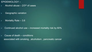 EPIDEMIOLOGY –
 Alcohol abuse – 2/3rd of cases
 Geographic variation
 Mortality Rate – 3.6
 Continued alcohol use – increased mortality risk by 60%
 Cause of death – conditions
associated with smoking , alcoholism , pancreatic cancer
 