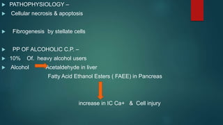  PATHOPHYSIOLOGY –
 Cellular necrosis & apoptosis
 Fibrogenesis by stellate cells
 PP OF ALCOHOLIC C.P. –
 10% Of. heavy alcohol users
 Alcohol Acetaldehyde in liver
Fatty Acid Ethanol Esters ( FAEE) in Pancreas
increase in IC Ca+ & Cell injury
 