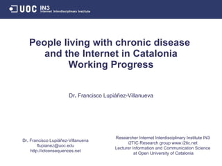 People living with chronic disease  and the Internet in Catalonia Working in Progress Researcher Internet Interdisciplinary Institute IN3 i2TIC Research group www.i2tic.net Lecturer Information and Communication Science at Open University of Catalonia Dr .  Francisco Lupiáñez-Villanueva [email_address] http://ictconsequences.net Dr .  Francisco Lupiáñez-Villanueva 