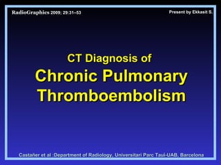 RadioGraphics   2009; 29:31–53 CT Diagnosis of   Chronic Pulmonary Thromboembolism Castañer et al : Department of Radiology, Universitari Parc Taul ํ -UAB, Barcelona Present by Ekkasit S. 
