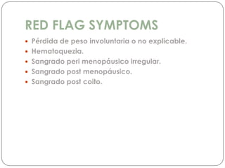 RED FLAG SYMPTOMS
 Pérdida de peso involuntaria o no explicable.
 Hematoquezia.
 Sangrado peri menopáusico irregular.
 Sangrado post menopáusico.
 Sangrado post coito.
 