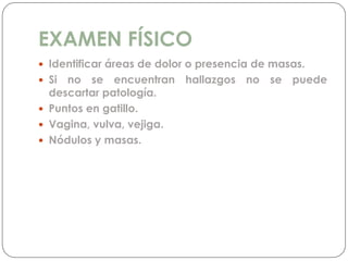 EXAMEN FÍSICO
 Identificar áreas de dolor o presencia de masas.
 Si no se encuentran hallazgos no se puede
descartar patología.
 Puntos en gatillo.
 Vagina, vulva, vejiga.
 Nódulos y masas.
 