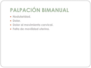 PALPACIÓN BIMANUAL
 Nodularidad.
 Dolor.
 Dolor al movimiento cervical.
 Falta de movilidad uterina.
 