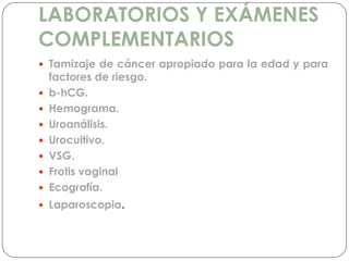 LABORATORIOS Y EXÁMENES
COMPLEMENTARIOS
 Tamizaje de cáncer apropiado para la edad y para
factores de riesgo.
 b-hCG.
 Hemograma.
 Uroanálisis.
 Urocultivo.
 VSG.
 Frotis vaginal
 Ecografía.
 Laparoscopia.
 