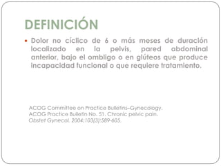 DEFINICIÓN
 Dolor no cíclico de 6 o más meses de duración
localizado en la pelvis, pared abdominal
anterior, bajo el ombligo o en glúteos que produce
incapacidad funcional o que requiere tratamiento.
ACOG Committee on Practice Bulletins–Gynecology.
ACOG Practice Bulletin No. 51. Chronic pelvic pain.
Obstet Gynecol. 2004;103(3):589-605.
 