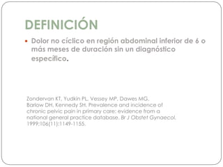 DEFINICIÓN
 Dolor no cíclico en región abdominal inferior de 6 o
más meses de duración sin un diagnóstico
específico.
Zondervan KT, Yudkin PL, Vessey MP, Dawes MG,
Barlow DH, Kennedy SH. Prevalence and incidence of
chronic pelvic pain in primary care: evidence from a
national general practice database. Br J Obstet Gynaecol.
1999;106(11):1149-1155.
 