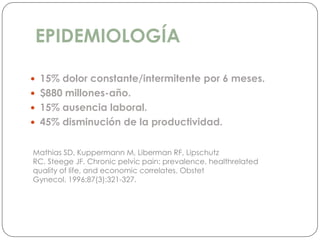 EPIDEMIOLOGÍA
 15% dolor constante/intermitente por 6 meses.
 $880 millones-año.
 15% ausencia laboral.
 45% disminución de la productividad.
Mathias SD, Kuppermann M, Liberman RF, Lipschutz
RC, Steege JF. Chronic pelvic pain: prevalence, healthrelated
quality of life, and economic correlates. Obstet
Gynecol. 1996;87(3):321-327.
 