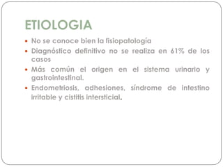 ETIOLOGIA
 No se conoce bien la fisiopatología
 Diagnóstico definitivo no se realiza en 61% de los
casos
 Más común el origen en el sistema urinario y
gastrointestinal.
 Endometriosis, adhesiones, síndrome de intestino
irritable y cistitis intersticial.
 