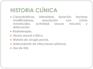 HISTORIA CLÍNICA
 Características, intensidad, duración, factores
modificadores, asociación con ciclos
menstruales, actividad sexual, micción y
defecación.
 Radioterapia.
 Abuso sexual o físico.
 Historia de cirugía previa.
 Antecedente de infecciones pélvicas.
 Uso de DIU.
 