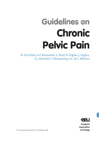 Guidelines on
Chronic
Pelvic Pain
M. Fall (chair), A.P. Baranowski, S. Elneil, D. Engeler, J. Hughes,
E.J. Messelink, F. Oberpenning, A.C. de C. Williams
© European Association of Urology 2008
 