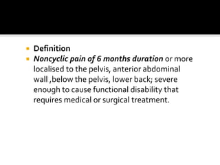  Definition
 Noncyclic pain of 6 months duration or more
localised to the pelvis, anterior abdominal
wall ,below the pelvis, lower back; severe
enough to cause functional disability that
requires medical or surgical treatment.
 