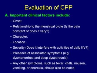 Evaluation of CPP
A. Important clinical factors include:
– Onset.
– Relationship to the menstrual cycle (Is the pain
constant or does it vary?)
– Character.
– Location .
– Severity (Does it interfere with activities of daily life?)
– Presence of associated symptoms (e.g.,
dysmenorrhea and deep dyspareunia).
– Any other symptoms, such as fever, chills, nausea,
vomiting, or anorexia, should also be noted.
 