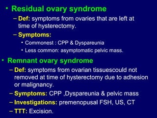 • Residual ovary syndrome
– Def: symptoms from ovaries that are left at
time of hysterectomy.
– Symptoms:
• Commonest : CPP & Dyspareunia
• Less common: asymptomatic pelvic mass.
• Remnant ovary syndrome
– Def: symptoms from ovarian tissuescould not
removed at time of hysterectomy due to adhesion
or malignancy.
– Symptoms: CPP ,Dyspareunia & pelvic mass
– Investigations: premenopusal FSH, US, CT
– TTT: Excision.
 