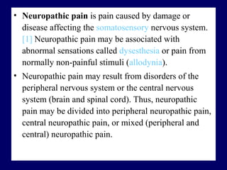 • Neuropathic pain is pain caused by damage or
disease affecting the somatosensory nervous system.
[1] Neuropathic pain may be associated with
abnormal sensations called dysesthesia or pain from
normally non-painful stimuli (allodynia).
• Neuropathic pain may result from disorders of the
peripheral nervous system or the central nervous
system (brain and spinal cord). Thus, neuropathic
pain may be divided into peripheral neuropathic pain,
central neuropathic pain, or mixed (peripheral and
central) neuropathic pain.
 