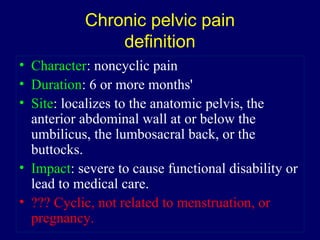 Chronic pelvic pain
definition
• Character: noncyclic pain
• Duration: 6 or more months'
• Site: localizes to the anatomic pelvis, the
anterior abdominal wall at or below the
umbilicus, the lumbosacral back, or the
buttocks.
• Impact: severe to cause functional disability or
lead to medical care.
• ??? Cyclic, not related to menstruation, or
pregnancy.
 