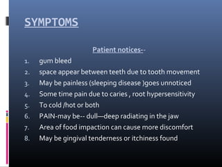 SYMPTOMS
Patient notices--
1. gum bleed
2. space appear between teeth due to tooth movement
3. May be painless (sleeping disease )goes unnoticed
4. Some time pain due to caries , root hypersensitivity
5. To cold /hot or both
6. PAIN-may be-- dull—deep radiating in the jaw
7. Area of food impaction can cause more discomfort
8. May be gingival tenderness or itchiness found
 