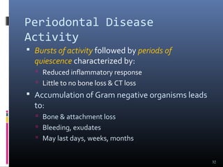 Periodontal Disease
Activity
 Bursts of activity followed by periods of
quiescence characterized by:
 Reduced inflammatory response
 Little to no bone loss & CT loss
 Accumulation of Gram negative organisms leads
to:
 Bone & attachment loss
 Bleeding, exudates
 May last days, weeks, months
32
 