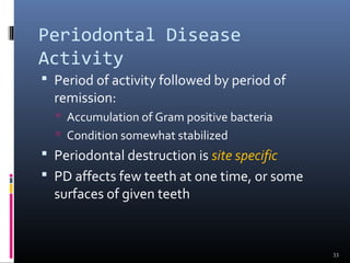 Periodontal Disease
Activity
 Period of activity followed by period of
remission:
 Accumulation of Gram positive bacteria
 Condition somewhat stabilized
 Periodontal destruction is site specific
 PD affects few teeth at one time, or some
surfaces of given teeth
33
 