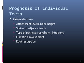 Prognosis of Individual
Teeth
 Dependent on:
 Attachment levels, bone height
 Status of adjacent teeth
 Type of pockets: suprabony, infrabony
 Furcation involvement
 Root resorption
39
 